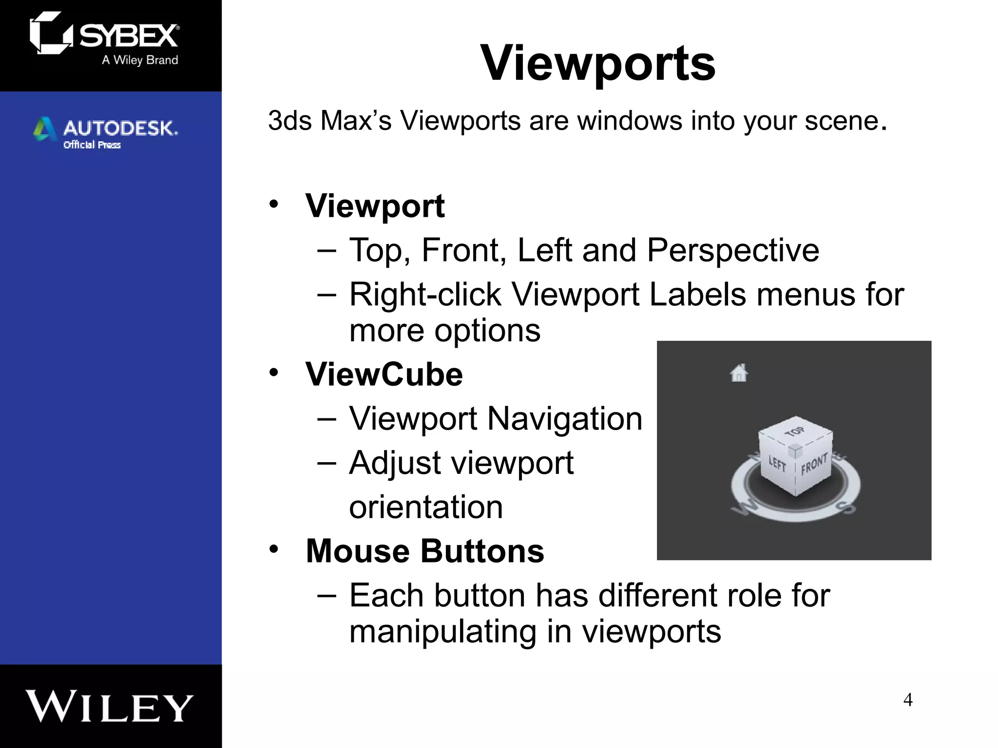 Viewports
• Viewport
– Top, Front, Left and Perspective
– Right-click Viewport Labels menus for
more options
• ViewCube
– Viewport Navigation
– Adjust viewport
orientation
• Mouse Buttons
– Each button has different role for
manipulating in viewports
4
3ds Max’s Viewports are windows into your scene.
 