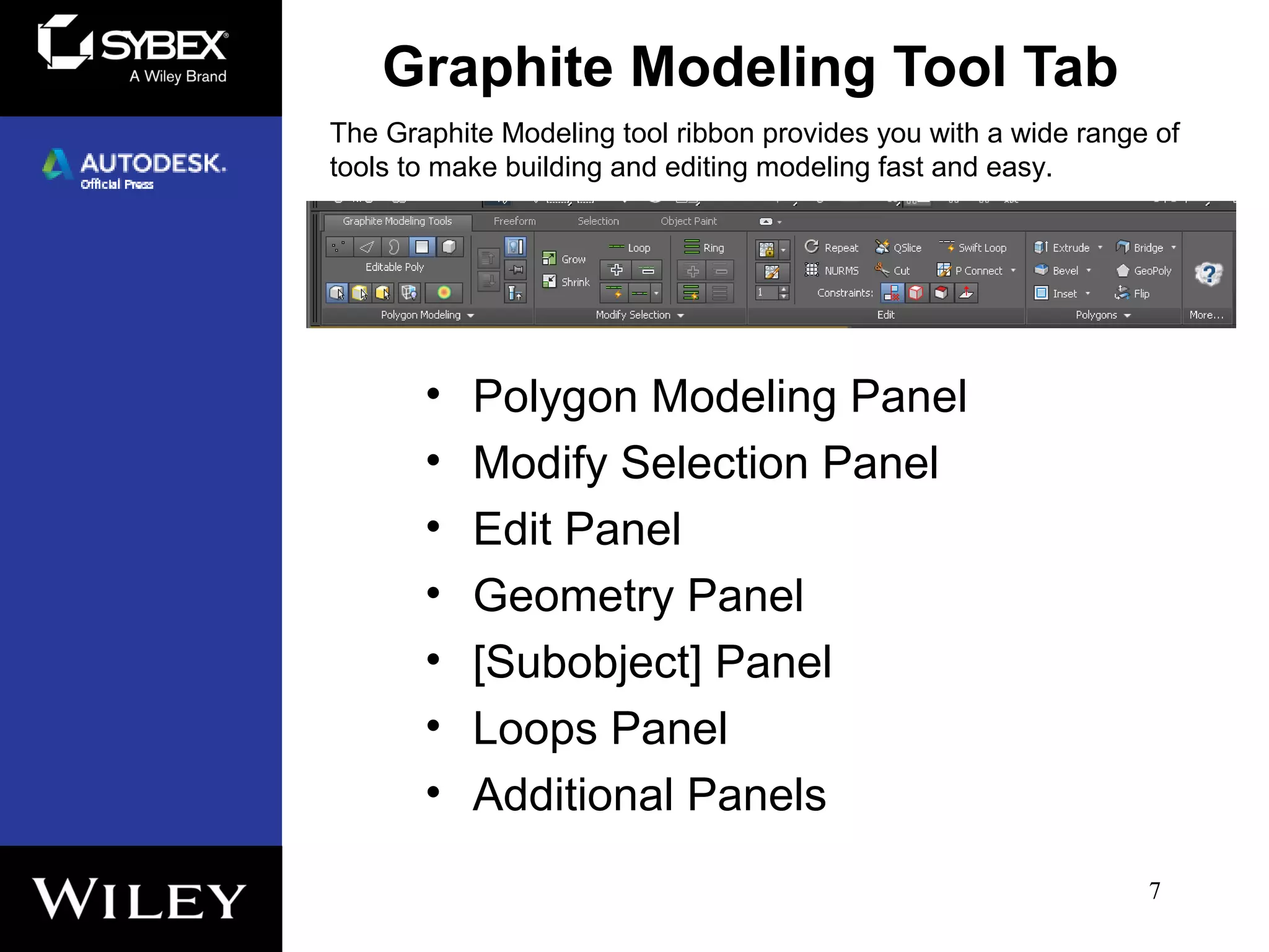 Graphite Modeling Tool Tab
• Polygon Modeling Panel
• Modify Selection Panel
• Edit Panel
• Geometry Panel
• [Subobject] Panel
• Loops Panel
• Additional Panels
7
The Graphite Modeling tool ribbon provides you with a wide range of
tools to make building and editing modeling fast and easy.
 
