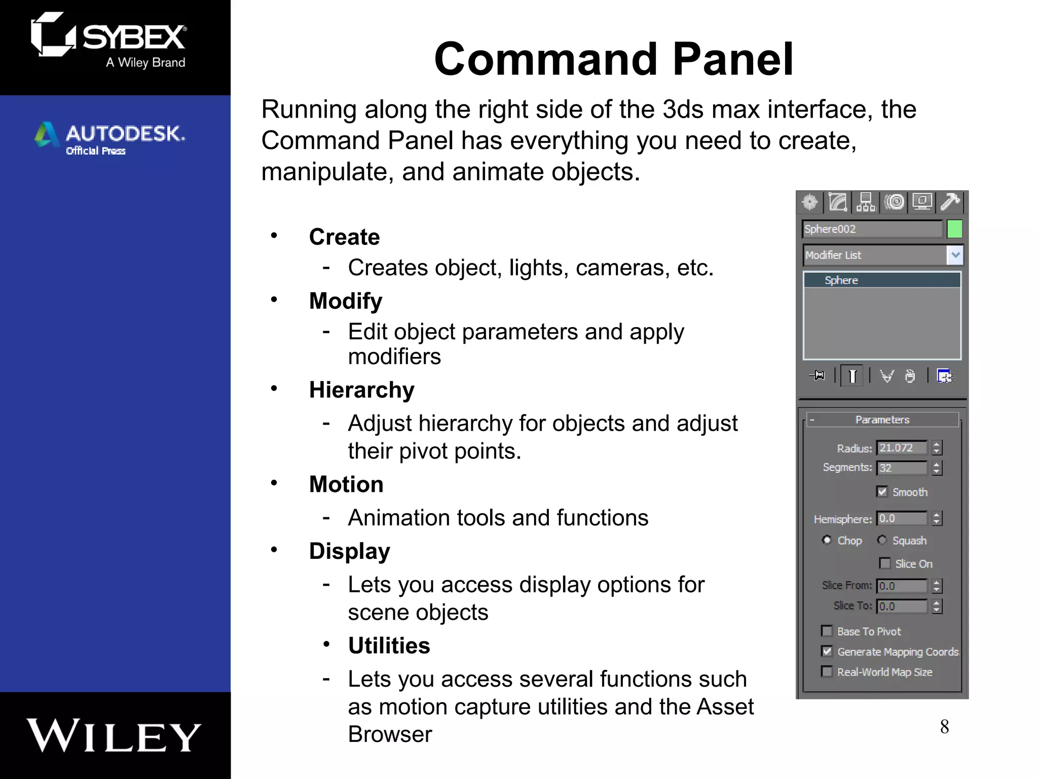 Command Panel
• Create
- Creates object, lights, cameras, etc.
• Modify
- Edit object parameters and apply
modifiers
• Hierarchy
- Adjust hierarchy for objects and adjust
their pivot points.
• Motion
- Animation tools and functions
• Display
- Lets you access display options for
scene objects
• Utilities
- Lets you access several functions such
as motion capture utilities and the Asset
Browser 8
Running along the right side of the 3ds max interface, the
Command Panel has everything you need to create,
manipulate, and animate objects.
 