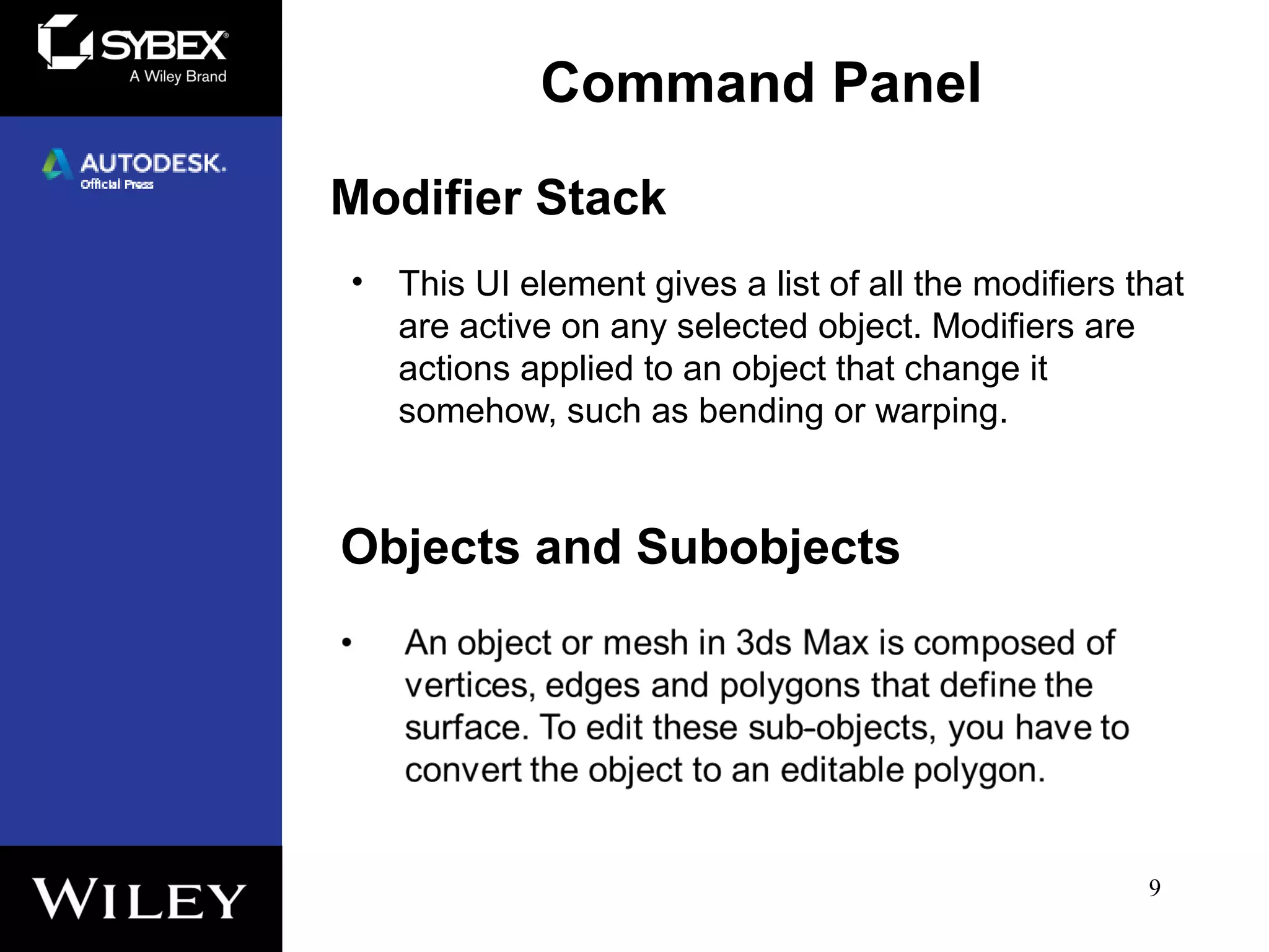 Modifier Stack
• This UI element gives a list of all the modifiers that
are active on any selected object. Modifiers are
actions applied to an object that change it
somehow, such as bending or warping.
9
Command Panel
Objects and Subobjects
 