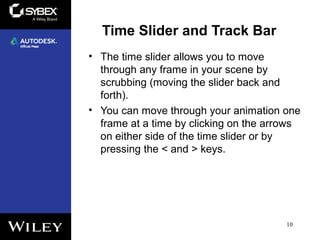 Time Slider and Track Bar
• The time slider allows you to move
through any frame in your scene by
scrubbing (moving the slider back and
forth).
• You can move through your animation one
frame at a time by clicking on the arrows
on either side of the time slider or by
pressing the < and > keys.
10
 