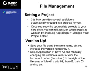 Setting a Project
• 3ds Max provides several subfolders
automatically grouped into projects for you.
• Once you copy the appropriate projects to your
hard drive, you can tell 3ds Max which project to
work on by choosing Application Manage Set➢ ➢
Project Folder.
11
File Management
Version Up!
• Save your file using the same name, but you
increase the version number by 1.
• Select Application Save As and manually➢
changing the version number or click the
Increment button (the + icon) to the right of the
filename which will a add 01, then 02, then 03,
and so on.
 