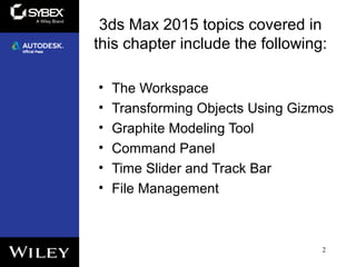 3ds Max 2015 topics covered in
this chapter include the following:
• The Workspace
• Transforming Objects Using Gizmos
• Graphite Modeling Tool
• Command Panel
• Time Slider and Track Bar
• File Management
2
 