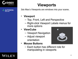 Viewports
• Viewport
– Top, Front, Left and Perspective
– Right-click Viewport Labels menus for
more options
• ViewCube
– Viewport Navigation
– Adjust viewport
orientation
• Mouse Buttons
– Each button has different role for
manipulating in viewports
4
3ds Max’s Viewports are windows into your scene.
 