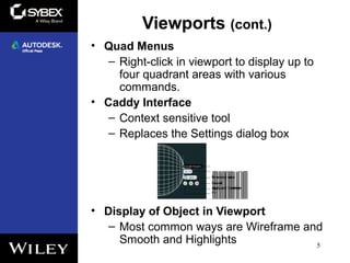 Viewports (cont.)
• Quad Menus
– Right-click in viewport to display up to
four quadrant areas with various
commands.
• Caddy Interface
– Context sensitive tool
– Replaces the Settings dialog box
• Display of Object in Viewport
– Most common ways are Wireframe and
Smooth and Highlights 5
 