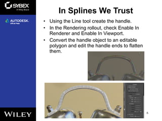 In Splines We Trust
6
• Using the Line tool create the handle.
• In the Rendering rollout, check Enable In
Renderer and Enable In Viewport.
• Convert the handle object to an editable
polygon and edit the handle ends to flatten
them.
 