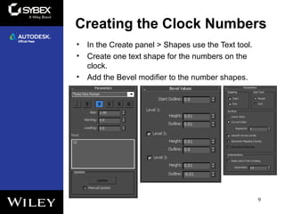 Creating the Clock Numbers
• In the Create panel > Shapes use the Text tool.
• Create one text shape for the numbers on the
clock.
• Add the Bevel modifier to the number shapes.
9
 