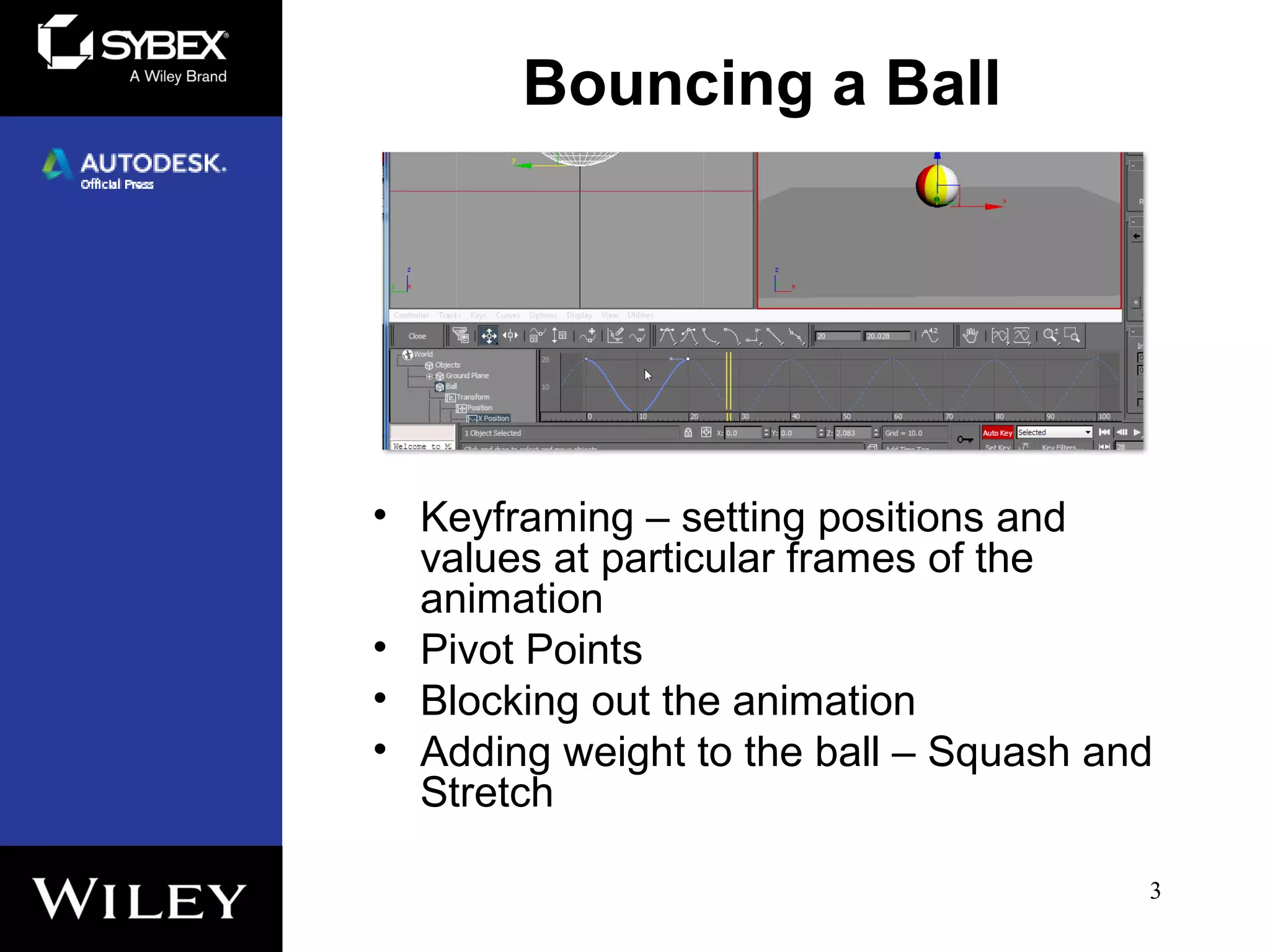 Bouncing a Ball
• Keyframing – setting positions and
values at particular frames of the
animation
• Pivot Points
• Blocking out the animation
• Adding weight to the ball – Squash and
Stretch
3
 