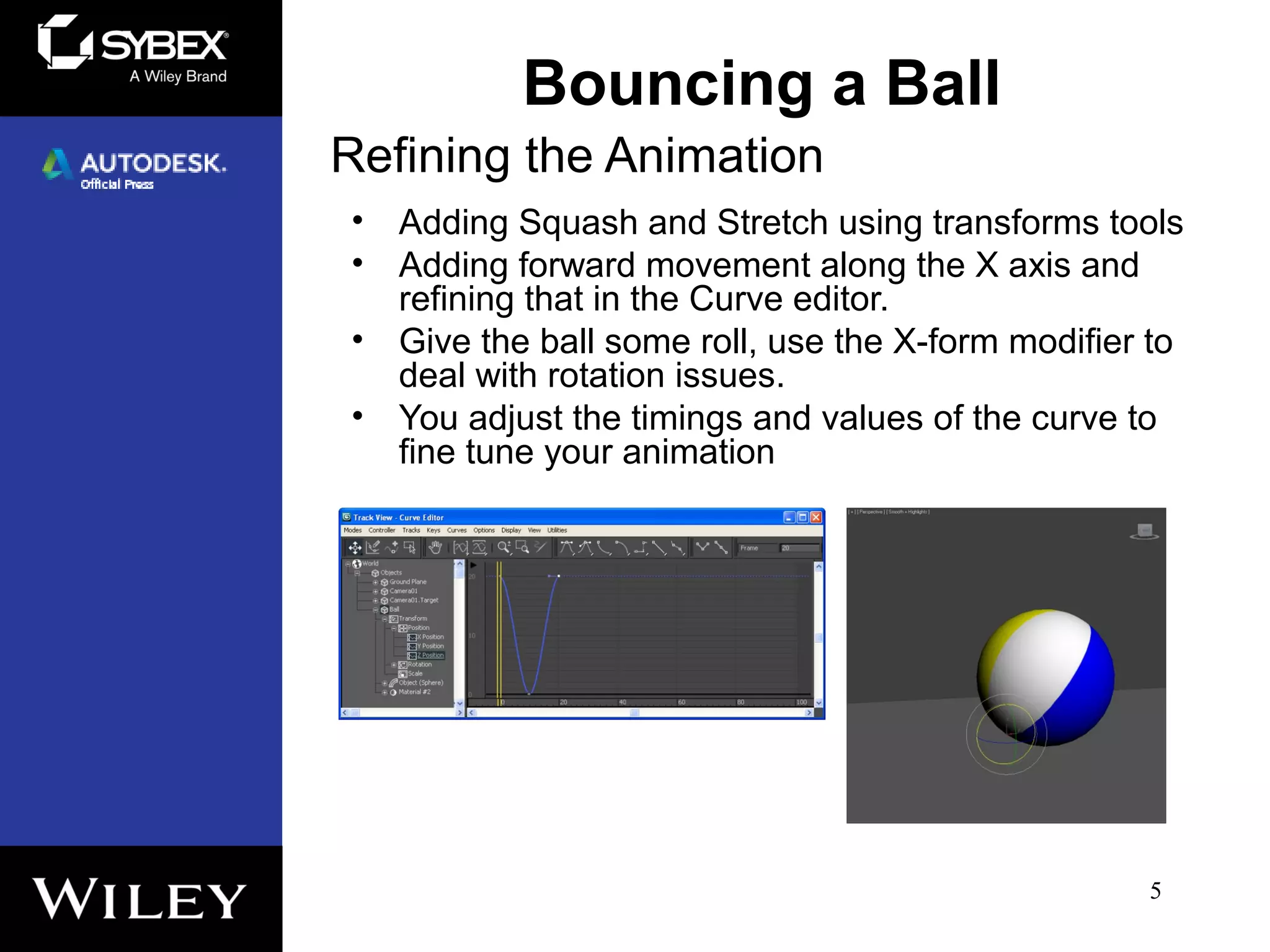 Refining the Animation
• Adding Squash and Stretch using transforms tools
• Adding forward movement along the X axis and
refining that in the Curve editor.
• Give the ball some roll, use the X-form modifier to
deal with rotation issues.
• You adjust the timings and values of the curve to
fine tune your animation
5
Bouncing a Ball
 
