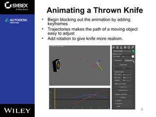Animating a Thrown Knife
3
• Begin blocking out the animation by adding
keyframes
• Trajectories makes the path of a moving object
easy to adjust
• Add rotation to give knife more realism.
 