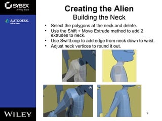 Building the Neck
• Select the polygons at the neck and delete.
• Use the Shift + Move Extrude method to add 2
extrudes to neck.
• Use SwiftLoop to add edge from neck down to wrist.
• Adjust neck vertices to round it out.
9
Creating the Alien
 