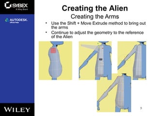 Creating the Arms
• Use the Shift + Move Extrude method to bring out
the arms
• Continue to adjust the geometry to the reference
of the Alien
5
Creating the Alien
 