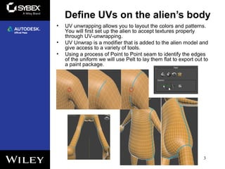 Define UVs on the alien’s body
3
• UV unwrapping allows you to layout the colors and patterns.
You will first set up the alien to accept textures properly
through UV-unwrapping.
• UV Unwrap is a modifier that is added to the alien model and
give access to a variety of tools.
• Using a process of Point to Point seam to identify the edges
of the uniform we will use Pelt to lay them flat to export out to
a paint package.
 