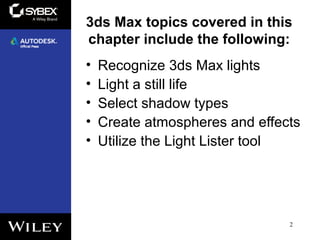 3ds Max topics covered in this
chapter include the following:
• Recognize 3ds Max lights
• Light a still life
• Select shadow types
• Create atmospheres and effects
• Utilize the Light Lister tool
2