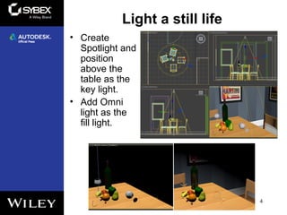 Light a still life
4
• Create
Spotlight and
position
above the
table as the
key light.
• Add Omni
light as the
fill light.