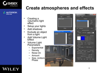 Create atmospheres and effects
• Creating a
volumetric light
effect
• Setup your lights
• Add shadows
• Exclude an object
from a light
• Add Volume Light
Effect
• Volume Light
Parameters
– Exponential
– Density
– Noise On
– Amount
– Size, Uniformity,
Phase
6