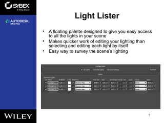 Light Lister
• A floating palette designed to give you easy access
to all the lights in your scene
• Makes quicker work of editing your lighting than
selecting and editing each light by itself
• Easy way to survey the scene’s lighting
7