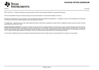 PACKAGE OPTION ADDENDUM
www.ti.com 10-Jun-2014
Addendum-Page 3
(3)
MSL, Peak Temp. - The Moisture Sensitivity Level rating according to the JEDEC industry standard classifications, and peak solder temperature.
(4)
There may be additional marking, which relates to the logo, the lot trace code information, or the environmental category on the device.
(5)
Multiple Device Markings will be inside parentheses. Only one Device Marking contained in parentheses and separated by a ~ will appear on a device. If a line is indented then it is a continuation
of the previous line and the two combined represent the entire Device Marking for that device.
(6)
Lead/Ball Finish - Orderable Devices may have multiple material finish options. Finish options are separated by a vertical ruled line. Lead/Ball Finish values may wrap to two lines if the finish
value exceeds the maximum column width.
Important Information and Disclaimer:The information provided on this page represents TI's knowledge and belief as of the date that it is provided. TI bases its knowledge and belief on information
provided by third parties, and makes no representation or warranty as to the accuracy of such information. Efforts are underway to better integrate information from third parties. TI has taken and
continues to take reasonable steps to provide representative and accurate information but may not have conducted destructive testing or chemical analysis on incoming materials and chemicals.
TI and TI suppliers consider certain information to be proprietary, and thus CAS numbers and other limited information may not be available for release.
In no event shall TI's liability arising out of such information exceed the total purchase price of the TI part(s) at issue in this document sold by TI to Customer on an annual basis.
 