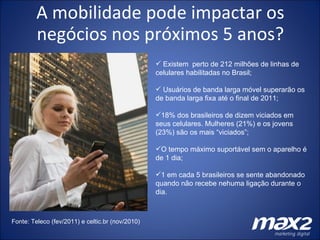 A mobilidade pode impactar os negócios nos próximos 5 anos? Existem  perto de 212 milhões de linhas de celulares habilitadas no Brasil; Usuários de banda larga móvel superarão os de banda larga fixa até o final de 2011; 18% dos brasileiros de dizem viciados em seus celulares. Mulheres (21%) e os jovens (23%) são os mais “viciados”; O tempo máximo suportável sem o aparelho é de 1 dia; 1 em cada 5 brasileiros se sente abandonado quando não recebe nehuma ligação durante o dia. Fonte: Teleco (fev/2011) e celtic.br (nov/2010) 