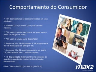 Comportamento do Consumidor 18% dos brasileiros se declaram viciados em seus celulares; Mulheres (21%) e jovens (23%) são os mais viciados; 73% usam o celular para checar as horas mesmo tendo um relógio de pulso; 72% usam o celular como despertador; Jovens de 16 a 24 das classes A e B trocam cerca de 100 mensagens de SMS por dia;. Jovens de 16 a 24 anos representam  um quarto (¼ ) dos usuários nas 11 maiores capitais; 1/5 da população declara sentir uma sensação de  abandono quando não recebe nenhuma ligação durante o dia.  Fonte: Teleco (fev/2011) e celtic.br (nov/2010) 
