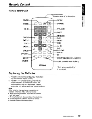 Remote Control

Remote control unit
                                                             ~   Signal transmitter


                       [MUTE]-+-------..
                                         -------         /          Operating range: 30' in all directions

                                                              ~---<I---[OPEN]


                      [MODE]-+-~---.J                            -++-+--[POWER]


                         [O-g]-+-                                -+-+--[VOLUME]

                                                                           [INFO]

                                                             r---+--[.' BAND]
                       [SRCH]-+-""'-l                            +--+--[SEL]
                       [.] ['Y]-+----                        .;----t--[MENU]

                         [ESC]                                             [PIC]

                       [<llII][~ ]                                 ---------[ A - B]
                                                                  ~-[OK]

                       [TITLE]                                             (REPEAT]
                                                                 ~-[ROOT]
                    [~][~]
                                                                           [~]

                      [ZOOM]                                               [SUB TITLEIVIDEO iPod MODE*]
                      [AUDIO]                                              [ANGLE/AUDIO iPod MODE*]

                                                 clarion
                                                                            * Only when capable iPod
                                                                            is connected

Replacing the Batteries
1. Press the retention tab and pull out the battery
   tray and remove the old battery.
2. Insert the new CR2025 battery and slide the
   battery tray back in the remote control the
   same direction that you removed it. Please
   ensure the tray is inserted in the correct direction.
Note:
Using batteries improperly can cause them to
explode. Take note of the following points:
• When replacing batteries, replace both batteries
  with new ones.
• Do not short-circuit, disassemble or heat batteries.
• Do not dispose of batteries into fire or flames.
• Dispose of spent batteries properly.




                                                                                       VRX485VD/MAX385VD     10
 