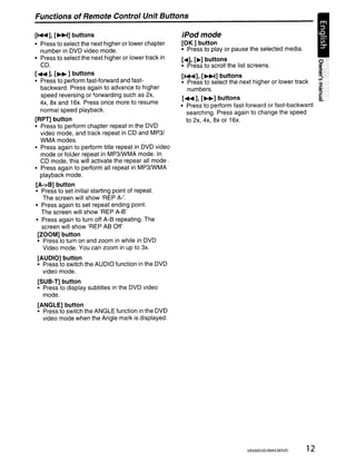 Functions of Remote Control Unit Buttons

[..... ], [~] buttons                                 iPodmode
• Press to select the next higher or lower chapter    [OK] button
   number in DVD video mode.                          • Press to play or pause the selected media.
• Press to select the next higher or lower track in   [.], [~] buttons
  CD.                                                 • Press to scroll the list screens.
[.... ], [~ ] buttons
                                                      [..... ], [~] buttons
• Press to perform fast-forward and fast-             • Press to select the next higher or lower track
  backward. Press again to advance to higher            numbers.
   speed reversing or forwarding such as 2x,
                                                       [.... ], [~] buttons
  4x, ax and 16x. Press once more to resume
                                                      • Press to perform fast-forward or fast-backward
  normal speed playback.
                                                         searching. Press again to change the speed
[RPn button                                              to 2x, 4x, ax or 16x.
• Press to perform chapter repeat in the DVD
  video mode, and track repeat in CD and MP3/
  WMA modes.
• Press again to perform title repeat in DVD video
  mode or folder repeat in MP3IWMA mode. In
  CD mode, this will activate the repear all mode.
• Press again to perform all repeat in MP3IWMA
  playback mode.
[A->B] button
• Press to set initial starting point of repeat.
    The screen will show 'REP A-'.
• Press again to set repeat ending point.
   The screen will show 'REP A-B'
• Press again to turn off A-B repeating. The
   screen will show 'REP AB Off'
 [ZOOM] button
 • Press to turn on and zoom in while in DVD
   Video mode. You can zoom in up to 3x.
[AUDIO] button
• Press to switch the AUDIO function in the DVD
  video mode.
[SUB-T] button
• Press to display subtitles in the DVD video
  mode.
[ANGLE] button
• Press to switch the ANGLE function in the DVD
  video mode when the Angle mark is displayed.




                                                                               VRX485VO/MAX385VO     12
 