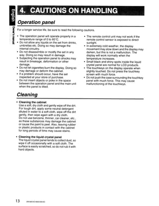 4. CAUTIONS ON HANDLING
Operation panel
For a longer service life, be sure to read the following cautions.

• The operation panel will operate properly in a         • The remote control unit may not work if the
  temperature range of 0 to 60°C.                          remote control sensor is exposed to direct
• Do not allow any liquids on the set from drinks,         sunlight.
  umbrellas etc. Doing so may damage the                 • In extremely cold weather, the display
  internal circuitry.                                      movement may slow down and the display may
• Do not disassemble or modify the set in any              darken, but this is not a malfunction. The
  way. Doing so may result in damage.                      display will work normally when the
• Subjecting the operation panel to shocks may             temperature increases.
  result in breakage, deformation or other               • Small black and shiny spots inside the liquid
  damage.                                                  crystal panel are normal for LCD products.
• Do not let cigarettes burn the display. Doing so       • The touchkeys on the display operate when
  may damage or deform the cabinet.                        slightly touched. Do not press the touch key
• If a problem should occur, have the set                  screen with much force.
  inspected at your store of purchase.                   • Do not push the case surrounding the touchkey
• Do not insert objects or poke in the space               panel with much force. This may cause
  between the operation panel and the main unit            malfunctioning of the touch keys.
  when the panel is tilted.


Cleaning
• Cleaning the cabinet
  Use a soft, dry cloth and gently wipe off the dirt.
  For tough dirt, apply some neutral detergent
  diluted in water to a soft cloth, wipe off the dirt
  gently, then wipe again with a dry cloth.
  Do not use benzene, thinner, car cleaner, etc.,
  as these substances may damage the cabinet
  or cause the paint to peel. Also, leaving rubber
  or plastic products in contact with the cabinet
  for long periods of time may cause stains.

• Cleaning the liquid crystal panel
  The liquid crystal panel tends to collect dust, so
  wipe it off occasionally with a soft cloth. The
  surface is easily scratched, so do not rub it with
  hard objects.




13       VRX485VD/MAX385VD
 