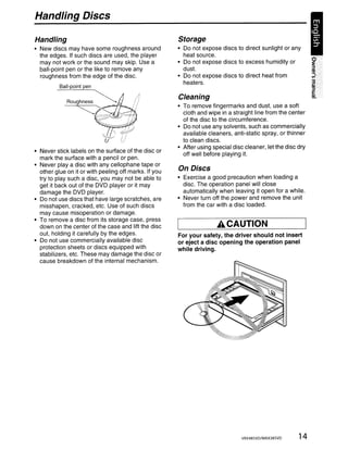 Handling Discs

Handling                                               Storage
• New discs may have some roughness around             • Do not expose discs to direct sunlight or any
  the edges. If such discs are used, the player          heat source.
  may not work or the sound may skip. Use a            • Do not expose discs to excess humidity or
  ball-point pen or the like to remove any               dust.
  roughness from the edge of the disc.                 • Do not expose discs to direct heat from
                                                         heaters.
          Ball-point pen

         ~                                             Cleaning

         ~~~.'~~iJ'
                                                       • To remove fingermarks and dust, use a soft
                                                         cloth and wipe in a straight line from the center
               I!          ~
                                                         of the disc to the circumference.
                                                       • Do not use any solvents, such as commercially
                                                         available cleaners, anti-static spray, or thinner
                                                         to clean discs.
                                                       • After using special disc cleaner, let the disc dry
• Never stick labels on the surface of the disc or
                                                         off well before playing it.
  mark the surface with a pencil or pen.
• Never playa disc with any cellophane tape or
  other glue on it or with peeling off marks. If you   On Discs
  try to play such a disc, you may not be able to      • Exercise a good precaution when loading a
  get it back out of the DVD player or it may            disc. The operation panel will close
  damage the DVD player.                                 automatically when leaving it open for a while.
• Do not use discs that have large scratches, are      • Never turn off the power and remove the unit
  misshapen, cracked, etc. Use of such discs             from the car with a disc loaded.
  may cause misoperation or damage.
• To remove a disc from its storage case, press
  down on the center of the case and lift the disc                    ACAUTION
  out, holding it carefully by the edges.              For your safety, the driver should not insert
• Do not use commercially available disc               or eject a disc opening the operation panel
  protection sheets or discs equipped with             while driving.
  stabilizers, etc. These may damage the disc or
  cause breakdown of the internal mechanism.




                                                                                VRX485VD/MAX385VD       14
 