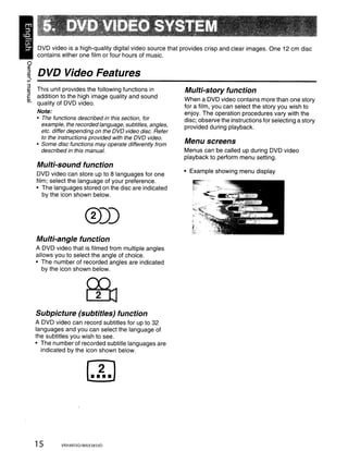 DVD video is a high-quality digital video source that provides crisp and clear images. One 12 cm disc
       contains either one film or four hours of music.
o
~ DVD Video Features
"".
V>


~ This unit provides the following functions in
~
                                                              Multi-story function
caddition to the high image quality and sound
Ql                                                            When a DVD video contains more than one story
   quality of DVD video.                                      for a film, you can select the story you wish to
       Note:                                                  enjoy. The operation procedures vary with the
       • The functions described in this section, for         disc; observe the instructions for selecting a story
         example, the recorded language, subtitles, angles,   provided during playback.
         etc. differ depending on the OVO video disc. Refer
         to the instructions provided with the OVO video.
       • Some disc functions may operate differently from
                                                              Menu screens
         described in this manual.                            Menus can be called up during DVD video
                                                              playback to perform menu setting.
       Multi-sound function
                                                              • Example showing menu display
       DVD video can store up to 8 languages for one
       film; select the language of your preference.
       • The languages stored on the disc are indicated
          by the icon shown below.

                                                                 ,.
                          0))                                    "
                                                                 l'           w




                                                                 >'"
                                                                 r
                                                                 ~!
                                                                      ·-··~.
                                                                      P   ;




       Multi-angle function
       A DVD video that is filmed from multiple angles
       allows you to select the angle of choice.
       • The number of recorded angles are indicated
          by the icon shown below.




       Subpicture (subtitles) function
       A DVD video can record subtitles for up to 32
       languages and you can select the language of
       the subtitles you wish to see.
       • The number of recorded subtitle languages are
         indicated by the icon shown below.




       15        VRX485VD/MAX385VD
 
