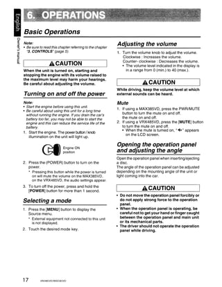 Basic Operations
~
;:,
~
      Note:
      • Be sure to read this chapter referring to the chapter
                                                                Adjusting the volume
3       "3. CONTROLS" (page 5).                                 1. Turn the volume knob to adjust the volume.
01
;:,                                                                Clockwise: Increases the volume.
C
                                                                   Counter- clockwise: Decreases the volume.
~                     ACAUTION                                     • The volume level indicated in the display is
      When the unit is turned on, starting and                       in a range from 0 (min.) to 40 (max.).
      stopping the engine with its volume raised to
      the maximum level may harm your hearings.
      Be careful about adjusting the volume.                                  ACAUTION
                                                                While driving, keep the volume level at which
      Turning on and off the power                              external sounds can be heard.

      Note:                                                     Mute
      • Start the engine before using this unit.
                                                                1. If using a MAX385VD, press the PWR/MUTE
      • Be careful about using this unit for a long time
        without running the engine. If you drain the car's         button to turn the mute on and off.
        battery too far, you may not be able to start the          the mute on and off.
        engine and this can reduce the service life of the      2. If using a VRX485VD, press the [MUTE] button
        battery.                                                   to turn the mute on and off.
                                                                   • When the mute is turned on, "-4x" appears
      1. Start the engine. The power button / knob
                                                                      on the LCD screen.
         illumination on the unit will light up.


                  ~ EngineON
                                                                Opening the operation panel
                  ~ position                                    and adjusting the angle
                                                                Open the operation panel when inserting/ejecting
      2. Press the (POWER) button to turn on the                a disc.
         power.                                                 The angle of the operation panel can be adjusted
         * Pressing this button while the power is turned       depending on the mounting angle of the unit or
           on will mute the volume on the MAX385VD,             light coming into the car.
           on the VRX485VD, the audio settings appear.
      3. To turn off the power, press and hold the
         [POWER] button for more than 1 second.
                                                                              ACAUTION
                                                                • Do not move the operation panel forcibly or
      Selecting a mode                                            do not apply strong force to the operation
                                                                  panel.
      1. Press the [MENU] button to display the                 • When the operation panel is operating, be
         Source menu.                                             careful not to get your hand or finger caught
         * External equipment not connected to this unit          between the operation panel and main unit
           is not displayed.                                      or its mechanical parts.
                                                                • The driver should not operate the operation
      2. Touch the desired mode key.                              panel while driving.




      17         VRX485VD/MAX385VD
 
