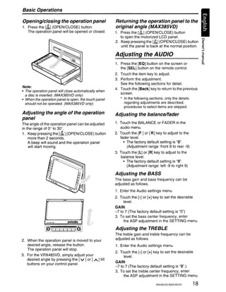 Basic Operations

Opening/closing the operation panel                   Returning the operation panel to the
1. Press the [0/:.1 (OPEN/CLOSE) button.              original angle (MAX385VD)
   The operation panel will be opened or closed.      1. Press the [lk] (OPEN/CLOSE) button
                                                         to open the motorized LCD panel.                 0
                                                      2. Keep pressing the Wt.] (OPEN/CLOSE) button :E
                                                          until the panel is back at the normal position. ~
                                                                                                           ""l
                                                                                                           lI

                                                      Adjusting the AUDIO
                                                      1. Press the [EO] button on the screen or
                                                         the [SEL] button on the remote control.
                                                      2. Touch the item key to adjust.
                                                      3. Perform the adjustment.
                                                         See the following sections for detail.
Note:
                                                      4. Touch the [Back] key to return to the previous
• The operation panel will close automatically when
                                                         screen.
  a disc is inserted. (MAX385VO only)
• When the operation panel is open, the touch panel      * In the following sections, only the details
  should not be operated. (MAX385VO only)                  regarding adjustments are described,
                                                           procedures to select items are skipped.
Adjusting the angle of the operation                  Adjusting the balance/fader
panel
The angle of the operation panel can be adjusted      1. Touch the BALANCE or FADER in the
in the range of 00 to 30 0.                              audio menu.
1. Keep pressing the [OA] (OPEN/CLOSE) button         2. Touch the [F ] or [R] key to adjust to the
    more than 2 seconds.                                 fader level.
    A beep will sound and the operation panel              • The factory default setting is "0".
    will start moving.                                       (Adjustment range: front 9 to rear -9)
                                                      3. Touch the [L] or [R] key to adjust to the
                                                         balance level.
                                                           • The factory default setting is "0".
                                                             (Adjustment range: left -9 to right 9)

                                                      Adjusting the BASS
                                                      The bass gain and bass frequency can be
                                                      adjusted as follows.
                                                      1. Enter the Audio settings menu.
                                                      2. Touch the [-] or [+] key to set the desirable
                                                           level.
                                                      GAIN:
                                                      -7 to 7 (The factory default setting is "0")
                                                      3. To set the bass center frequency, enter
                                                           the ASP adjustment in the SETTING menu.
              ~            ...   -   ... ~

              I
              1:      :0-1-1'1-11.
                   __,,-       .     '---L_
                                                      Adjusting the TREBLE
                                                      The treble gain and treble frequency can be
2. When the operation panel is moved to your          adjusted as follows.
   desired angle, release the button.                 1. Enter the Audio settings menu.
   The operation panel will stop.
                                                      2. Touch the [-] or [+] key to set the desirable
3. For the VRX485VD, simply adjust your                    level.
   desired angle by pressing the [v] or [A] tilt
                                                      GAIN:
   buttons on your control panel.
                                                      -7 to 7 (The factory default setting is "0".)
                                                      3. To set the treble center frequency, enter
                                                           the ASP adjustment in the SETTING menu.

                                                                               VRX485VD/MAX385VD      18
 