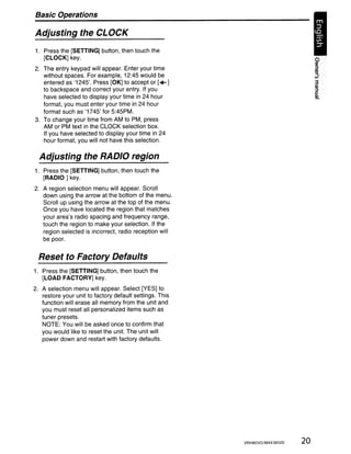 Basic Operations

Adjusting the CLOCK
1. Press the [SETTING] button, then touch the
   [CLOCK] key.
2. The entry keypad will appear. Enter your time
   without spaces. For example, 12:45 would be
   entered as '1245'. Press [OK] to accept or [... ]
   to backspace and correct your entry. If you
   have selected to display your time in 24 hour
   format, you must enter your time in 24 hour
   format such as '1745' for 5:45PM.
3. To change your time from AM to PM, press
   AM or PM text in the CLOCK selection box.
   If you have selected to display your time in 24
   hour format, you will not have this selection.

  Adjusting the RADIO region
1. Press the [SETTING] button, then touch the
   [RADIO] key.
2. A region selection menu will appear. Scroll
   down using the arrow at the bottom of the menu.
   Scroll up using the arrow at the top of the menu.
   Once you have located the region that matches
   your area's radio spacing and frequency range,
   touch the region to make your selection. If the
   region selected is incorrect, radio reception will
   be poor.


  Reset to Factory Defaults
1. Press the [SETTING] button, then touch the
   [LOAD FACTORY] key.
2. A selection menu will appear. Select [YES] to
   restore your unit to factory default settings. This
   function will erase all memory from the unit and
   you must reset all personalized items such as
   tuner presets.
   NOTE: You will be asked once to confirm that
   you would like to reset the unit. The unit will
   power down and restart with factory defaults.




                                                         VRX485VD/MAX385VD   20
 