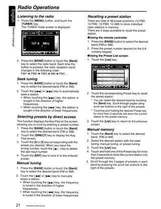 Radio Operations
       Listening to the radio                                 Recalling a preset station
       1. Press the [MENU] button, and touch the              There are total of 48 preset positions (12-FM1,
          [TUNER] key.                                        12-FM2, 12-FM3, 12-AM) to store individual
o         The TUNER mode screen is displayed.                 radio stations in memory.
:E                                                            There are 2 ways available to recall the preset
~
ttl
....                                                          station.
Vl~


3                                                             .Using the remote controller
Ql
:::l                                                          1. Press the [BAND] button to select the desired
C
Ql                                                               band (FM or AM).
                                                              2. Press the preset number desired on the 0-9
                                                                 numeric keypad .
                                                              • Using the Preset List screen
       2. Press the [BAND] button or touch the [Band]         1. Touch the [List] key.
          key to select the radio band. Each time the
          button is pressed, the radio reception band
          changes in the following order:
          FM1 ... FM2'" FM3'" AM ... FM1 ...
       Seek tuning
       1. Press the [BAND] button or touch the [Band]
          key to select the desired band (FM or AM).
       2. Touch the [..... ] or [~] key to automatically
          seek a station.                                     2. Touch the corresponding Preset key to recall
          • When touching the [~] key, the station is            the stored station.
            sought in the direction of higher                    * You can select the desired band by touching
            frequencies.                                           the [Band] key. Scroll through pages using
          • When touching the [..... ] key, the station is         scroll bar buttons to the right of the presets.
            sought in the direction of lower frequencies.        * Touching and holding the desired Preset key
                                                                   for more than 2 seconds will store the current
       Selecting presets by direct access                          station to the preset memory.
       This function displays the Key Pad on the screen       3. Touch the [List] key to return to the previous
       allowing you to tune by entering a preset number.         screen.
       1. Press the [BAND] button or touch the [Band]         Manual memory
           key to select the desired band (FM or AM).
                                                              1. Touch the [Band] key to select the desired
       2. Touch the [DIRECT] key to display the Key
                                                                 band. (FM or AM)
           Pad screen.
                                                              2. Select the desired station with the seek
       3. Touch the [0] to [9] key corresponding with the
                                                                 tuning, manual tuning, or preset tuning.
           preset you desired. When you input the
           wrong number, touch the [~ ] key to delete         3. Touch the [List] key.
           the last input number.                             4. Touch and hold one of the Preset key for more
       4. Touch the [ENT] key to tune in to the entered          than 2 seconds to store the current station into
           preset.                                               the preset memory.
                                                              5. Scroll through the 3 pages of presets in each
       Manual tuning                                             band by pressing the scroll bar buttons to the
       1. Press the [BAND] button or touch the [Band]            right of the presets.
          key to select the desired band (FM or AM).
       2. Touch the [....] or [. .] key to manually
          select a station.
          • When touching the [. .] key, the frequency
            is tuned in the direction of higher
            frequencies.
          • When touching the [.... ] key, the frequency
            is tuned in the direction of lower frequencies.


       21      VRX485VD/MAX385VD
 