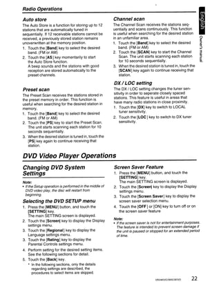 Radio Operations

Auto store                                               Channel scan
The Auto Store is a function for storing up to 12        The Channel Scan receives the stations seq-
stations that are automatically tuned in                 uentially and scans continuously. This function
sequentially. If 12 receivable stations cannot be        is useful when searching for the desired station
received, a previously stored station remains            in an unfamiliar area.
unoverwritten at the memory position.                    1. Touch the [Band] key to select the desired
1. Touch the [Band] key to select the desired                band. (FM or AM)
   band. (FM or AM)                                      2. Touch the [SCAN] key to start the Channel               3
                                                                                                                    QI
2. Touch the [AS] key momentarily to start                   Scan. The unit starts scanning each station            ::::l
                                                                                                                    c:
   the Auto Store function.                                  for 10 seconds sequentially.                           QI

   A beep sounds and the stations with good              3. When the desired station is tuned in, touch the
   reception are stored automatically to the                 [SCAN] key again to continue receiving that
   preset channels.                                          station.

                                                         DX / LOC setting
Preset scan                                              The OX / LOC setting changes the tuner sen-
The Preset Scan receives the stations stored in          sitivity in order to seperate closely spaced
the preset memory in order. This function is             stations. This feature is useful in areas that
useful when searching for the desired station in         have many radio stations in close proximity.
memory.                                                  1. Touch the [DX] key to switch to LOCAL
1. Touch the [Band] key to select the desired                tuner sensitivity.
   band. (FM or AM)                                      2. Touch the [LOC] key to switch to OX tuner
2. Touch the [PS] key to start the Preset Scan.             sensitivity.
   The unit starts scanning each station for 10
   seconds sequentially.
3. When the desired station is tuned in, touch the
   [PS] key again to continue receiving that
   station.


DVD Video Player Operations
Changing DVD System                                      Screen Saver Feature
Settings                                                 1. Press the [MENU] button, and touch the
                                                            [SETIING] key.
Note:                                                       The main SETIING screen is displayed.
• If the Setup operation is performed in the middle of   2. Touch the [Screen] key to display the Display
  DVD video play, the disc will restart from                settings menu.
  beginning.
                                                         3. Touch the [Screen Saver] key to display the
Selecting the DVD SETUP menu                                screen saver selection menu.
1. Press the [MENU] button, and touch the                4. Touch the [OFF] or [ON] key to turn off or on
   [SETIING] key.                                           the screen saver feature
   The main SETIING screen is displayed.
2. Touch the [Screen] key to display the Display         Note:
                                                         • If the screen saver is not for entertainment purposes.
   settings menu.
                                                           The feature is intended to prevent screen damage if
3. Touch the [Regional] key to display the                 the unit is paused or stopped for an extended period
   Language settings menu.                                 of time.
3. Touch the [Rating] key to display the
   Parental Controls settings menu.
4. Perform setting for the desired setting items.
   See the following sections for detail.
5. Touch the [Back] key.
   * In the following sections, only the details
     regarding settings are described, the
     procedures to select items are skipped.
                                                                                   VRX485VD/MAX385VD       22
 