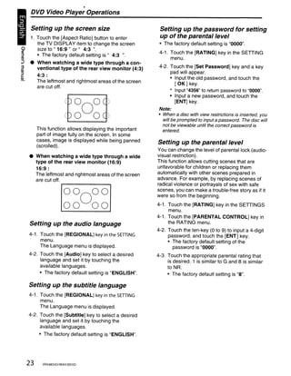 DVD Video Player Operations

       Setting up the screen size                             Setting up the password for setting
       1. Touch the [Aspect Ratio] button to enter            up of the parental level
          the TV DISPLAY item to change the screen           • The factory default setting is "0000".
~         size to " 16:9 " or" 4:3 ".
                                                             4-1. Touch the [RATING] key in the SETIING
:::l      • The factory default setting is" 4:3 ".
/'l)                                                              menu.
;;}    •    When watching a wide type through a con-
3                                                            4-2. Touch the [Set Password] key and a key
Qj
            ventional type of the rear view monitor (4:3)
:::l                                                              pad will appear.
c:
Qj
            4:3 :                                                 • Input the old password, and touch the
            The leftmost and rightmost areas of the screen          [OK] key.
            are cut off.
                                                                  * Input "4356" to return password to "0000".
                                                                  • Input a new password, and touch the
                                                                    [ENT] key.
                                                             Note:
                                                             • When a disc with view restrictions is inserted, you
                                                               will be prompted to input a password. The disc will
                                                               not be viewable until the correct password is
            This function allows displaying the important      entered.
            part of image fully on the screen. In some
            cases, image is displayed while being panned     Setting up the parental level
            (scrolled).
                                                             You can change the level of parental lock (audio-
       •    When watching a wide type through a wide         visual restriction) .
            type of the rear view monitor (16:9)             This function allows cutting scenes that are
            16:9 :                                           unfavorable for children or replacing them
            The leftmost and rightmost areas of the screen   automatically with other scenes prepared in
            are cut off.                                     advance. For example, by replacing scenes of
                                                             radical violence or portrayals of sex with safe
                                                             scenes, you can make a trouble-free story as if it
                                                             were so from the beginning.
                                                             4-1. Touch the [RATING] key in the SETIINGS
                                                                  menu.
                                                             4-1. Touch the [PARENTAL CONTROL] key in
       Setting up the audio language                              the RATING menu.
                                                             4-2. Touch the ten-key (0 to 9) to input a 4-digit
       4-1. Touch the [REGIONAL] key in the SETIING               password, and touch the [ENT] key.
            menu.                                                 • The factory default setting of the
            The Language menu is displayed.                         password is "0000".
       4-2. Touch the [Audio] key to select a. desired       4-3. Touch the appropriate parental rating that
            language and set it by touching the                   is desired. 1 is similar to G and 8 is similar
            available languages.                                  to NR.
            • The factory default setting is "ENGLISH".           • The factory default setting is "8".

       Setting up the subtitle language
       4-1. Touch the [REGIONAL] key in the SETIING
            menu.
            The Language menu is displayed.
       4-2. Touch the [Subtitle] key to select a desired
            language and set it by touching the
            available languages.
             • The factory default setting is "ENGLISH".




       23      VRX485VD/MAX385VD
 