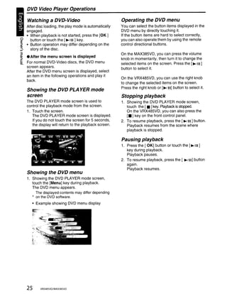 DVD Video Player Operations

    Watching       a DVD-Video                           Operating the DVD menu
   After disc loading, the play mode is automatically    You can select the button items displayed in the
   engaged.                                              DVD menu by directly touching it.
   • When playback is not started, press the [OK]        If the button items are hard to select correctly,
~    button or touch the [~/II ] key.                    you can also operate them by using the remote
~ • Button operation may differ depending on the         control directional buttons.
;}   story of the disc.
3                                                        On the MAX385VD, you can press the volume
~ • After the menu screen is displayed
                                                         knob in momentarily, then turn it to change the
~ For normal DVD-Video discs, the DVD menu               selected items on the screen. Press the [~/II]
  screen appears.
                                                         button to select it.
  After the DVD menu screen is displayed, select
  an item in the following operations and play it
  back.                                                  On the VRX485VD, you can use the right knob
                                                         to change the selected items on the screen.
                                                         Press the right knob or [~/II] button to select it.
    Showing the DVD PLA YER mode
    screen                                               Stopping playback
    The DVD PLAYER mode screen is used to                1. Showing the DVD PLAYER mode screen,
    control the playback mode from the screen.              touch the [ • ] key. Playback is stopped.
    1. Touch the screen.                                    On the VRX485VD, you can also press the
       The DVD PLAYER mode screen is displayed.             [.] key on the front control panel.
       If you do not touch the screen for 5 seconds,     2. To resume playback, press the [~/II ] button.
       the display will return to the playback screen.      Playback resumes from the scene where
                                                            playback is stopped.

                                                         Pausing playback
                                                         1. Press the [ OK] button or touch the [~/II ]
                                                            key during playback.
                                                            Playback pauses.
                                                         2. To resume playback, press the [ ~!II] button
                                                            again.
                                                            Playback resumes.
    Showing the DVD menu
    1. Showing the DVD PLAYER mode screen,
       touch the [Menu] key during playback.
       The DVD menu appears.
         The displayed contents may differ depending
       * on the DVD software.
         • Example showing DVD menu display




    25      VRX485VO/MAX385VO
 