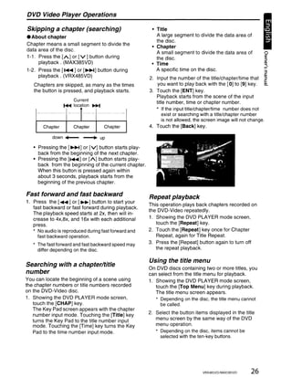 DVD Video Player Operations

Skipping a chapter (searching)                            • Title
• About chapter                                             A large segment to divide the data area of
                                                            the disc.
Chapter means a small segment to divide the
                                                          • Chapter
data area of the disc.
                                                            A small segment to divide the data area of              0
1-1. Press the [A] or [v] button during                     the disc.                                              ~
     playback. (MAX385VD)                                 • Time                                                   !!{
1-2. Press the [ .... ] or [~] button during                A specific time on the disc.                            3
     playback. (VRX485VD)                                2. Input the number of the title/chapter/time that ~
                                                                                                                    til


   Chapters are skipped, as many as the times                you want to play back with the [0] to [9] key.       !!!.
   the button is pressed, and playback starts.           3. Touch the [ENT] key.
                                                            Playback starts from the scene of the input
                     Current                                title number, time or chapter number.
                 ~   location     ~
                        T                                   * If the input title/chapter/time number does not
                                '<i,              'i'i
                                                                exist or searching with a title/chapter number
                        I                                       is not allowed, the screen image will not change.
       Chapter       Chapter            Chapter          4. Touch the [Back] key.

           down.....-       ---+       up

   • Pressing the [~] or [V] button starts play-
     back from the beginning of the next chapter.
   • Pressing the [.... ] or [A] button starts play-
     back from the beginning of the current chapter.
     When this button is pressed again within
     about 3 seconds, playback starts from the
     beginning of the previous chapter.

Fast forward and fast backward                           Repeat playback
1. Press the [..... ] or [~] button to start your
                                                         This operation plays back chapters recorded on
   fast backward or fast forward during playback.
                                                         the DVD-Video repeatedly.
   The playback speed starts at 2x, then will in-
   crease to 4x,8x, and 16x with each additional         1. Showing the DVD PLAYER mode screen,
   press.                                                   touch the [Repeat] key.
   * No audio is reproduced during fast forward and      2. Touch the [Repeat] key once for Chapter
     fast backward operation.                               Repeat, again for Title Repeat.
   * The fast forward and fast backward speed may        3. Press the [Repeat] button again to turn off
     differ depending on the disc.                          the repeat playback.

                                                         Using the title menu
Searching with a chapter/title
                                                         On DVD discs containing two or more titles, you
number                                                   can select from the title menu for playback.
You can locate the beginning of a scene using            1. Showing the DVD PLAYER mode screen,
the chapter numbers or title numbers recorded               touch the [Top Menu] key during playback.
on the DVD-Video disc.                                      The title menu screen appears.
1. Showing the DVD PLAYER mode screen,                      * Depending on the disc, the title menu cannot
   touch the [CHAP] key.                                      be called.
   The Key Pad screen appears with the chapter
   number input mode. Touching the [Title] key           2. Select the button items displayed in the title
   turns the Key Pad to the title number input              menu screen by the same way of the DVD
   mode. Touching the [Time] key turns the Key              menu operation.
   Pad to the time number input mode.                       * Depending on the disc, items cannot be
                                                              selected with the ten-key buttons.




                                                                                    VRX485VD/MAX385VD        26
 