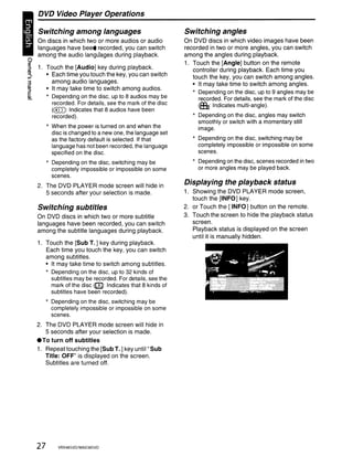 DVD Video Player Operations

       Switching among languages                                Switching angles
       On discs in which two or more audios or audio            On DVD discs in which video images have been
       languages have bee' recorded, you can switch             recorded in two or more angles, you can switch
       among the audio langLlages during playback.              among the angles during playback.
~
::l    1. Touch the [Audio] key during playback.
                                                                1. Touch the [Angle] button on the remote
m                                                                  controller during playback. Each time you
"',
III
            • Each time you touch the key, you can switch          touch the key, you can switch among angles.
              among audio languages.                               • It may take time to switch among angles.
            • It may take time to switch among audios.
                                                                   * Depending on the disc, up to 9 angles may be
            * Depending on the disc, up to 8 audios may be           recorded. For details, see the mark of the disc
              recorded. For details, see the mark of the disc        (fIt: indicates multi-angie).
              (0)): Indicates that 8 audios have been
              recorded).                                           * Depending on the disc, angles may switch
                                                                     smoothly or switch with a momentary still
            * When the power is turned on and when the               image.
              disc is changed to a new one, the language set
              as the factory default is selected. If that          * Depending on the disc, switching may be
              language has not been recorded, the language           completely impossible or impossible on some
              specified on the disc.                                 scenes.

            * Depending on the disc, switching may be              * Depending on the disc, scenes recorded in two
              completely impossible or impossible on some            or more angles may be played back.
              scenes.
       2. The DVD PLAYER mode screen will hide in
                                                                Displaying the playback status
          5 seconds after your selection is made.               1. Showing the DVD PLAYER mode screen,
                                                                   touch the [INFO] key.
       Switching subtitles                                      2. or Touch the [INFO] button on the remote.
       On DVD discs in which two or more subtitle               3. Touch the screen to hide the playback status
       languages have been recorded, you can switch                screen.
       among the subtitle languages during playback.               Playback status is displayed on the screen
                                                                   until it is manually hidden.
       1. Touch the [Sub T.] key during playback.
          Each time you touch the key, you can switch
          among subtitles.
          • It may take time to switch among subtitles.
          * Depending on the disc, up to 32 kinds of
            subtitles may be recorded. For details, see the
            mark of the disc (QJ Indicates that 8 kinds of
            subtitles have been recorded).
            * Depending on the disc, switching may be
              completely impossible or impossible on some
              scenes.
       2. The DVD PLAYER mode screen will hide in
          5 seconds after your selection is made .
       • To turn off subtitles
       1. Repeat touching the [Sub T.] key until" Sub
          Title: OFF" is displayed on the screen.
          Subtitles are turned off.




       27       VRX48SVD/MAX385VD
 