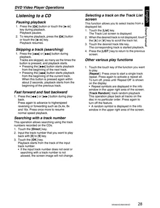 DVD Video Player Operations

 Listening to a CD                                    Selecting a track on the Track List                 •
                                                      screen
 Pausing playback                                     This function allows you to select tracks from a
 1. Press the [OK] button or touch the [~/II]         displayed list.
    key during playback.                              1. Touch the [List] key.                           ~
    Playback pauses.                                     The Track List screen is displayed.             ~
 2. To resume playback, press the [OK] button         2. When the desired track is not displayed, touc!" 3~
    or touch the [~!II] key.                             the [A] or [~] key to scroll the track list.    ~
    Playback resumes.                                 3. Touch the desired track title key.              ~
                                                         The corresponding track is started playback. -
 Skipping a track (searching)                         4. Press the [LIST] key to return to the previous
 1. Press the [ .....] or [~] button during              screen.
    playback.
    Tracks are skipped, as many as the times the      Other various play functions
    button is pressed, and playback starts.
    • Pressing the [~] button starts playback         1. Touch the touch key of the function you want
      from the beginning of the next track.              to play.
    • Pressing the [ ..... ] button starts playback      [Repeat]: Press once to start a single track
      from the beginning of the current track.           repeat. Press again to activate a repeat all.
      When this button is pressed again within           To turn off, press until 'Repeat Off' is shown
      about 2 seconds, playback starts from the          on the display.
      beginning of the previous track.                   • Repeat symbols are displayed in the info
                                                         window in the upper right area of the screen.
Fast forward and fast backward                           [Track Random]: track random playback
1. Press the [~ ] or [~] button during play-             This operation plays back all tracks on the
   back.                                                 disc in no particular order. Press again to
   Press again to advance to higherspeed                 turn off the feature.
   reversing or forwarding such as 2x,4x, ax             • A random symbol is displayed in the info
   and 16x. Press once more to resume                    window in the upper right area of the screen.
   normal speed playback.
Searching with a track number
This operation allows searching using the track
numbers recorded on the CDs.
1. Touch the [Direct] key.
2. Input the track number that you want to play
   back with [0] to [9] key.
3. Touch the [OK] key.
   Playback starts from the track of the input
   track number.
   • If the input track number does not exist or
      searching with a track number is not
      allowed, the screen image will not change.




                                                                            VRX485VD/MAX385VD      28
 
