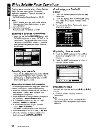 Sirius Satellite Radio Operations
  This function is available when a Sirius Satellite           Confirming your Radio ID
  Radio Receiver is connected through the.
                                                               .SIRIUS
  dedicated connection. This unit requires the
  following receiver:                                          1. Touch the [Search] key to display the Key
~ • SIRIUS Satellite Radio Receiver: SC-C1
                                                                  Pad screen.
~
                                                               2. Touch the [0] key, then touch the [ENT] key.
(I)      Note:                                                    Your Radio ID (12-digits number) will be
......
II>        SIRIUS satellite radio is a subscription service.      displayed.
~          Please contact Sirius Radio to begin or alter
~          your subscription:                                  3. To return to the Sirius Radio, enter a new
c                                                                 channel to resume.
Q1       • Internet: www.sirius.com

           Telephone: 888-539-SIRIUS (747487)

         Selecting a Satellite Radio mode
         1. Press the [MODE] or [SOURCE] button until
            SIRIUS is displayed or select 'SIRIUS' in the
            main menu. You can reach the main menu
            by pressing the [MENU] button on your unit.
            The system changes to the Sirius Satellite
            Radio mode.


                                                               Displaying channel labels
                                                               1. Touch the [LIST] button and the next four
                                                                  channels are displayed for your ease of
                                                                  viewing.
                                                               2. Touch the [LIST] button again to return to
                                                                  the main display screen.




         Selecting your presets
         1. Press the [BAND] button or touch the [Band]
            key to enter the preset memory menu. You
            can save up to 20 presets for your favorite
            channels for quick access.

         • Information displayed during reception
         The following information is displayed when the       Channel selection
         satellite radio cannot be received normally.
                                                               Channels are selected with the [ ........ ] or [~ ~ ]
         • When the receiver is turned on the first time or
                                                               buttons.
           after a reset: "UPDATING" followed by a
           percentage of completion.
                                                               * For details, see the following operation
                                                                 descriptions.
         • When a channel is being tuned in (no signal is
           yet received): "ACQUIRING SIGNAL"                   Note:
         • A channel without a broadcast has been              • The audio output is muted and other button
                                                                 operations are not accepted during channel
           selected: "INVALID CHANNEL"
                                                                 selection.
         • A channel not covered by your contract:
           " CALL 888-539-SIRIUS"
           Call (888)539-747487 to activate your radio
         • When a channel is out of air time: "OFF AIR"
         • When the antenna is disconnected or has
           been damaged: "ANTENNA ERROR"




         33      VRX485VD/MAX385VD
 