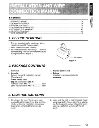 • Contents
1.   BEFORE STARTING                                                                                 38
2.   PACKAGE CONTENTS                                                                                38
3.   GENERAL CAUTIONS                                                                                38
4.   CAUTIONS ON INSTALLATION                                                                        39
5.   INSTALLING THE MAIN UNIT                                                                        40
6.   CAUTIONS ON WIRING                                                                              42
7.   WIRE CONNECTION                                                                                 43


1. BEFORE STARTING
1. This set is exclusively for use in cars with a
   negative ground 12 V power supply.
2. Read these instructions carefully.
3. Be sure to disconnect the battery "- "terminal
   before starting. This is to prevent short circuits
   during installation. (Figure 1)

                                                                                        Car battery

                                                                                 Figure 1


2. PACKAGE CONTENTS
1. Main unit                                            5. Remote control unit
2. Manuals                                              6. Battery
   Owner's manual & Installation manual                    (installed in remote control unit)
   Warranty card                                        7. Finishers
3. Power supply cord
4. Bag for accessories (No.1)
   Flat head screw (M5 x 8)                  8 or 4
   Sems hexagonal bolt (M5 x 8)............. 8 or 4




3. GENERAL CAUTIONS
1. Do not open the case. There are no user-             2. Use a soft, dry cloth to clean the case. Never
   serviceable parts inside. If you drop anything          use a rough cloth, thinner, benzine, or alcohol,
   into the unit during installation, consult your         etc. For tough dirt, apply a little cold or warm
   dealer or an authorized Clarion service                 water to a soft cloth and wipe off the dirt
   center.                                                 gently.




                                                                                 VRX485VD/MAX385VD        38
 