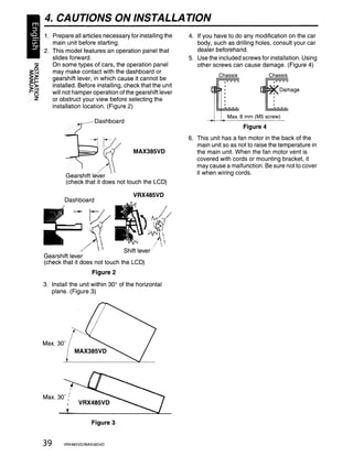 4. CAUTIONS ON INSTALLATION
     1. Prepare all articles necessary for installing the   4. If you have to do any modification on the car
        main unit before starting.                             body, such as drilling holes, consult your car
     2. This model features an operation panel that            dealer beforehand.
        slides forward.                                     5. Use the included screws for installation. Using
  z     On some types of cars, the operation panel             other screws can cause damage. (Figure 4)



                                                                    F
~~      may make contact with the dashboard or
                                                                       Chassis               Chassis
!,>F    gearshift lever, in which cause it cannot be
>~
'-0
   Z
        installed. Before installing, check that the unit
        will not hamper operation of the gearshift lever
        or obstruct your view before selecting the
                                                                                        +<~~~age
        instailation iocation. (Figure 2)

                           Dashboard
                                                                   114~~~:.      8 mm (M5

                                                                                  Figure 4
                                                                                            ~cr~~) - -
                                                            6. This unit has a fan motor in the back of the
                                                               main unit so as not to raise the temperature in
                                          MAX385VD             the main unit. When the fan motor vent is
                                                               covered with cords or mounting bracket, it
                                                               may cause a malfunction. Be sure not to cover
                                                               it when wiring cords.
                 Gearshift lever
                 (check that it does not touch the LCD)

                                          VRX485VD
               Dashboard




                                     Shift lever,/
      Gearshift lever
      (check that it does not touch the LCD)
                          Figure 2
      3. Install the unit within 30° of the horizontal
         plane. (Figure 3)




      Max. 30'




                     .
      Max. 30' ...



                          Figure 3


      39       VRX485VD/MAX385VD
 
