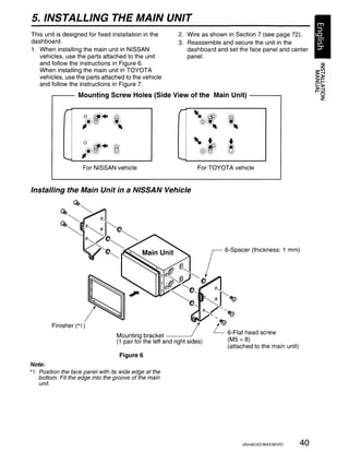 5. INSTALLING THE MAIN UNIT
This unit is designed for fixed installation in the          2. Wire as shown in Section 7 (see page 72).
dashboard.                                                   3. Reassemble and secure the unit in the
1. When installing the main unit in NISSAN                      dashboard and set the face panel and center
   vehicles, use the parts attached to the unit                 panel.
   and follow the instructions in Figure 6.
   When installing the main unit in TOYOTA
   vehicles, use the parts attached to the vehicle
   and follow the instructions in Figure 7.
        r----       Mounting Screw Holes (Side View of the Main Unit) - - - - - ,

              r                                              r
                      jJr        l                                 ~@~ ~,
                                                                           "
                      ~r®                                           ~@~        ®
                     ~
              ""-                                            ""-
                     For NISSAN vehicle                               For TOYOTA vehicle


Installing the Main Unit in a NISSAN Vehicle




         Finisher (*1 )
                                   Mounting bracket - - - - - '
                                   (1 pair for the left and right sides)

                                    Figure 6
Note:
*1: Position the face panel with its wide edge at the
    bottom. Fit the edge into the groove of the main
    unit.




                                                                                    VRX48SVD/MAX38SVD   40
 