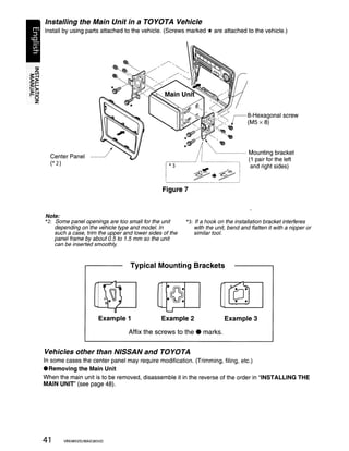 Installing the Main Unit in a TOYOTA Vehicle
Install by using parts attached to the vehicle. (Screws marked                  * are attached to the vehicle.)




                                                                                  ' - - - - - - Mounting bracket
  Center Panel
                                                                                                (1 pair for the left
  (* 2)
                                                                                                 and right sides)



                                                  Figure 7


Note:
*2: Some panel openings are too small for the unit                  *3: If a hook on the installation bracket interferes
    depending on the vehicle type and model. In                         with the unit, bend and flatten it with a nipper or
    such a case, trim the upper and lower sides of the                  similar tool.
    panel frame by about 0.5 to 1.5 mm so the unit
    can be inserted smoothly.



                                  Typical Mounting Brackets




                                              .... 1 -   ur--........._ .....
                      Example 1                  Example 2                            Example 3
                                  Affix the screws to the. marks.

Vehicles other than NISSAN and TOYOTA
In some cases the center panel may require modification. (Trimming, filing, etc.)
• Removing the Main Unit
When the main unit is to be removed, disassemble it in the reverse of the order in "INSTALLING THE
MAIN UNIT' (see page 48).




41     VRX485VD/MAX385VD
 