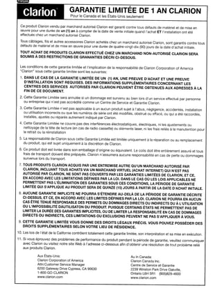 I   ilWIffiIE'

                                       GARANTIE LIMITEE DE 1 AN CLARION
        Clarion                         Pour Ie Canada et les Etats-Unis seulement


      Ce produit Clarion vendu par marchand autorise Clarion est garanti contre tous defauts de materiel et de mise en
      CEuvre pour une duree de un (1) an a compter de la date de vente initiale quand I'achat ET I'installation ont ete
      effectues chez un marchand autorise Clarion.
      Tous cablages, fils et autres accessoires Clarion achetes chez un marchand autorise Clarion, sont garantis contre taus
      defauts de materiel et de mise en CEuvre pour une duree de quatre-vingt-dix (90) jours de la date d'achat initiale.
      TOUT ACHAT DE PRODUITS CLARION EFFECTUE CHEZ UN MARCHAND NON-AUTORISE CLARION SERA
      SOUMIS A DES RESTRICTIONS DE GRANANTIES DECRI CI-DESOUS.


      Les conditions de cette garantie limitee et I'implication de la responsabilite de Clarion Corporation of America
      "Clarion" sous cette garantie limitee sont les suivantes:
      1. DANS LE CAS DE LA GARANTIE L1MITEE DE UN (1) AN, UNE PREUVE D'ACHAT ET UNE PREUVE
         D'INSTALLATION SONT REOUISES. DES INFORMATIONS SUPPLEMENTAIRES CONCERNANT LES
         CENTRES DES SERVICES AUTORISES PAR CLARION PEUVENT ETRE OBTENUES AUX ADRESSES A LA
         FIN DE CE DOCUMENT.
      2. Cette Garantie Limitee sera annulee si un dommage est survenu au bien lors d'un service effectue par personne
         ou entreprise qui n'est pas accredite comme un Centre de Service et Garantie Clarion.
      3. Cette Garantie Limitee n'est pas applicable a un aucun produit sujet a I'abus, negligence, accidentes, installation
         ou utilisation incorrects ou que les numeros de serie ont ete modifies, obstrue ou efface, ou qui a ete raccordes,
         installes, ajustes ou repares autrement indique par Clarion.
      4. Cette Garantie Limitee ne couvre pas des interferences electrostatiques, electriques, ni les ajustements ou
         nettoyage de la tete de lecture (en cas de radio cassette) ou elements laser, ni les frais relies a la manutention pour
         Ie retrait ou la reinstallation
      5. La responsabilite de Clarion sous cette Garantie Limitee est limitee uniquement      a la reparation ou au rem placement
                                                 a
         du produit, qui est sujet uniquement la discretion de Clarion.
      6. Ce produit doit est livree dans son emballage d'origine ou equivalent. Le colis doit etre entierement assure et tous
         frais de transport doivent etre prepayes. Clarion n'assumera aucune responsabilite en cas de perte ou dommages
         survenue lors du transport.
      7. TOUS PRODUITS CLARION ACQUIS PAR UNE ENTREMISE AUTRE QU'UN MARCHAND AUTORISE PAR
         CLARION, INCLUANT TOUS ACHATS VIA UN MARCHAND VIRTUEL (ACHAT INTERNET) QUI N'EST PAS
         AUTORISE PAR CLARION, NE SONT PAS COUVERTS PAR LES GARANTIES L1MITEES DE CLARION, ET CE,
         EN ACCORD AVEC LES LIMITATIONS DEFINIES PAR LA LOL DANS LE CAS OU LES LOIS APPLICABLES NE
         PERMETTENT PAS L'ELIMINATION DES GARANTIES SOUS CES CONDITIONS, LA PERIODE DE GARANTIE
         L1MITEE QUI S'APPLIQUE AU PRODUIT SERA DE QUINZE (15) JOURS A PARTIR DE LA DATE D'ACHAT INITIALE.
      8. AUCUNE GARANTIE IMPLICITE NE POURRA S'ETENDRE AU-DELA DE LA PERIODE DE GARANTIE DECRITE
         CI-DESSUS, ET CE, EN ACCORD AVEC LES L1MITES DEFINIES PAR LA LOL CLARION NE POURRA EN AUCUN
         CAS ETRE TENUE RESPONSABLE DES PERMETS OU DOMMAGES DIRECTS OU INDIRECTS DU A L'UTILISATION
         ou L'IMPOSSIBILITE DAuTILISATON DU PRODUIT. PUISQUE CERTAINS ETATS NE PERMETTENT PAS DE
         LIMITER LA DUREE DES GARANTIES IMPLICITES, OU DE LIMITER LA RESPONSABILITE EN CAS DE DOMMAGES
         DIRECTS OU INDIRECTS, CES LIMITATIONS OU EXCLUSIONS PEUVENT NE PAS S'APPLIOUER A VOUS.
      9. CETTE GARANTIE L1MITEE VOUS DONNE DES DROITS LEGAUX PRECIS. VOUS POUVEZ POSSEDER DES
          DROITS SUPPLEMENTAIRES SELON VOTRE LIEU DE RESIDENCE.
     10. Les lois de j'etat de la Californie contralent totalement cette garantie limitee, son interpretation et sa mise en execution.
     11. Si vous eprouvez des problemes de performance du produit pendant la peri ode de garantie, veuillez communiquer
                                                     a
         avec Clarion ou visitez notre site Web I'adresse ci-dessous afin d'obtenir une resolution de tout probleme relie
         aux produits Clarion.

                   Aux Etats-Unis:                                                  Au In Canada:
                   Clarion Corporation of America                                   Clarion Canada Inc.
                   Attn:Customer Service Manager                                    Centre de Service et Garantie
                   6200 Gateway Drive Cypress, CA 90630                             2239 Winston Park Drive Oakville,
                   1-800-GO-CLARION                                                 Ontario L6H 5R1 (905)829-4600
                   www.c1arion.com                                                  www.clarion.com
 