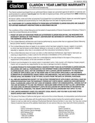 281-0639-00 2007/9



 clarion                         CLARION 1 YEAR LIMITED WARRANTY
                                 For USA and Canada only


This Clarion product purchased from an authorized Clarion dealer are warranted against all defects in materials and
workmanship for a period of one (1) year from the date of original purchase, when purchased from AND installed by
an authorized Clarion dealer.

All Clarion cables, wires and other accessories if purchased from an authorized Clarion dealer are warranted against
all defects in materials and workmanship for ninety (90) days from the date of original purchase.

ALL PURCHASES OF CLARION PRODUCTS FROM NON-AUTHORIZED CLARION DEALERS ARE SUBJECT
TO FURTHER WARRANTY RESTRICTIONS AS DESCRIBED BELOW.


The conditions of this Limited Warranty and the extent of responsibility of Clarion Corporation of America ("Clarion")
under this Limited Warranty are as follows:

1. PROOF OF DATE OF PURCHASE FROM AN AUTHORIZED CLARION DEALER WILL BE REQUIRED FOR
   WARRANTY SERVICE OF THIS PRODUCT. CENTERS MAY BE OBTAINED BY CONTACTING CLARION AT
   THE ADDRESS LISTED BELOW.

2. This Limited Warranty will become void if service performed by anyone other than an approved Clarion Warranty
  Service Center results in damage to the product.

3. This Limited Warranty does not apply to any product which has been subject to misuse, neglect or accident,
   or which has had the serial number altered, defaced or removed, or which has been connected, installed,
   adjusted or repaired, other than in accordance with the instructions furnished by Clarion.

4. This Limited Warranty does not cover car static or other electrical interferences, tape head or laser pick-up
   cleaning or adjustments, or labor costs for the removal or reinstallation of the unit for repair.

5. The sole responsibility of Clarion under this Limited Warranty shall be limited to the repair of the product or
   replacement of the product, at the sole discretion of Clarion.

6. Product must be shipped in its original carton or equivalent carton, fully insured, with shipping charges prepaid.
   Clarion will not assume any responsibility for any loss or damage incurred in shipping.

7. CLARION PRODUCTS PURCHASED FROM A SOURCE OTHER THAN AN AUTHORIZED CLARION DEALER,
   INCLUDING ANY AND ALL PURCHASES VIA THE INTERNET FROM A NON INTERNET AUTHORIZED
   CLARION DEALER, SHALL NOT BE COVERED BY ANY CLARION LIMITED WARRANTY TO THE EXTENT
   ALLOWED BY APPLICABLE LAW. IN THE EVENT AND TO THE EXTENT APPLICABLE LAW PROHIBITS
   ELIMINATION OF WARRANTIES UNDER THESE CIRCUMSTANCES, THE APPLICABLE LIMITED WARRANTY
   PERIOD SHALL BE DEEMED TO BE FIFTEEN (15) DAYS FROM THE DATE OF ORIGINAL PURCHASE.

 8. ALL IMPLIED WARRANTIES EXCEPT TO THE EXTENT PROHIBITED BY APPLICABLE LAW SHALL HAVE NO
   GREATER DURATION THAN THE WARRANTY PERIOD SET FORTH ABOVE. UNDER NO CIRCUMSTANCES
   SHALL CLARION BE LIABLE FOR ANY LOSS OR DAMAGE, DIRECT OR CONSEQUENTIAL, ARISING OUT OF
   THE USE OR INABILITY TO USE THE PRODUCT. BECAUSE SOME STATES DO NOT ALLOW LIMITATIONS
   ON HOW LONG AN IMPLIED WARRANTY LASTS OR EXCLUSIONS OR LIMITATIONS OF INCIDENTAL OR
   CONSEQUENTIAL DAMAGES, THE ABOVE LIMITATIONS OR EXCLUSIONS MAY NOT APPLY TO YOU.

 9. THIS LIMITED WARRANTY GIVES YOU SPECIFIC LEGAL RIGHTS, AND YOU MAY ALSO HAVE OTHER
    RIGHTS WHICH VARY FROM STATE TO STATE.

10. The laws of the State of California shall govern and control this Limited Warranty, its interpretation and enforcement.

11. Should you have any difficulties with the performance of this product during the warranty period, please call
   Clarion or visit our web site for a listing of Authorized Warranty Service Centers in your area. You may also contact
   Clarion Customer Service at the address listed below for any service help you may need with Clarion products.

                   In USA:                                                     In Canada:
                   Clarion Corporation of America                              Clarion Canada Inc.
                   Attn:Customer Service Manager                               Warranty Service Center
                   6200 Gateway Drive                                          2239 Winston Park Drive
                   Cypress, CA 90630                                           Oakville, Ontario L6H 5R1
                   1-800-GO-CLARION                                            (905) 829-4600
                   www.c1arion.com                                             www.clarion.com
 