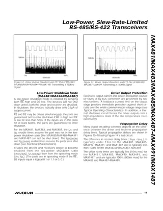 Low-Power Shutdown Mode
(MAX481/MAX483/MAX487)
A low-power shutdown mode is initiated by bringing
both
–
R
—
E
–
high and DE low. The devices will not shut
down unless both the driver and receiver are disabled.
In shutdown, the devices typically draw only 0.1µA of
supply current.
–
R
—
E
–
and DE may be driven simultaneously; the parts are
guaranteed not to enter shutdown if
–
R
—
E
–
is high and DE
is low for less than 50ns. If the inputs are in this state
for at least 600ns, the parts are guaranteed to enter
shutdown.
For the MAX481, MAX483, and MAX487, the tZH and
tZL enable times assume the part was not in the low-
power shutdown state (the MAX485/MAX488–MAX491
and MAX1487 can not be shut down). The tZH(SHDN)
and tZL(SHDN) enable times assume the parts were shut
down (see Electrical Characteristics).
It takes the drivers and receivers longer to become
enabled from the low-power shutdown state
(tZH(SHDN), tZL(SHDN)) than from the operating mode
(tZH, tZL). (The parts are in operating mode if the
–
R
—
E
–
,
DE inputs equal a logical 0,1 or 1,1 or 0, 0.)
Driver Output Protection
Excessive output current and power dissipation caused
by faults or by bus contention are prevented by two
mechanisms. A foldback current limit on the output
stage provides immediate protection against short cir-
cuits over the whole common-mode voltage range (see
Typical Operating Characteristics). In addition, a ther-
mal shutdown circuit forces the driver outputs into a
high-impedance state if the die temperature rises
excessively.
Propagation Delay
Many digital encoding schemes depend on the differ-
ence between the driver and receiver propagation
delay times. Typical propagation delays are shown in
Figures 15–18 using Figure 14’s test circuit.
The difference in receiver delay times, | tPLH - tPHL |, is
typically under 13ns for the MAX481, MAX485,
MAX490, MAX491, and MAX1487 and is typically less
than 100ns for the MAX483 and MAX487–MAX489.
The driver skew times are typically 5ns (10ns max) for
the MAX481, MAX485, MAX490, MAX491, and
MAX1487, and are typically 100ns (800ns max) for the
MAX483 and MAX487–MAX489.
MAX481/MAX483/MAX485/MAX487–MAX491/MAX1487
Low-Power, Slew-Rate-Limited
RS-485/RS-422 Transceivers
______________________________________________________________________________________ 11
10dB/div
0Hz 5MHz
500kHz/div
10dB/div
0Hz 5MHz
500kHz/div
Figure 12. Driver Output Waveform and FFT Plot of MAX481/
MAX485/MAX490/MAX491/MAX1487 Transmitting a 150kHz
Signal
Figure 13. Driver Output Waveform and FFT Plot of MAX483/
MAX487–MAX489 Transmitting a 150kHz Signal
 