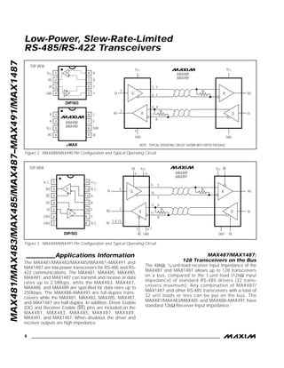 MAX481/MAX483/MAX485/MAX487–MAX491/MAX1487
__________Applications Information
The MAX481/MAX483/MAX485/MAX487–MAX491 and
MAX1487 are low-power transceivers for RS-485 and RS-
422 communications. The MAX481, MAX485, MAX490,
MAX491, and MAX1487 can transmit and receive at data
rates up to 2.5Mbps, while the MAX483, MAX487,
MAX488, and MAX489 are specified for data rates up to
250kbps. The MAX488–MAX491 are full-duplex trans-
ceivers while the MAX481, MAX483, MAX485, MAX487,
and MAX1487 are half-duplex. In addition, Driver Enable
(DE) and Receiver Enable (RE) pins are included on the
MAX481, MAX483, MAX485, MAX487, MAX489,
MAX491, and MAX1487. When disabled, the driver and
receiver outputs are high impedance.
MAX487/MAX1487:
128 Transceivers on the Bus
The 48kΩ, 1/4-unit-load receiver input impedance of the
MAX487 and MAX1487 allows up to 128 transceivers
on a bus, compared to the 1-unit load (12kΩ input
impedance) of standard RS-485 drivers (32 trans-
ceivers maximum). Any combination of MAX487/
MAX1487 and other RS-485 transceivers with a total of
32 unit loads or less can be put on the bus. The
MAX481/MAX483/MAX485 and MAX488–MAX491 have
standard 12kΩ Receiver Input impedance.
Low-Power, Slew-Rate-Limited
RS-485/RS-422 Transceivers
8 _______________________________________________________________________________________
MAX488
MAX490
TOP VIEW
1
2
3
4
RO
DI
GND
8
7
6
5
A
B
Z
Y
VCC
DIP/SO
R
D
Rt
Rt
VCC
5
6
7
8
RO
DI
GND
4
GND
DI
RO
3
2
A
B
Y
Z
VCC
D R
R D
1
3VCC
4RO
2A
1
6
5
7
8
GND
DI
Y
ZB
µMAX
MAX488
MAX490
NOTE: TYPICAL OPERATING CIRCUIT SHOWN WITH DIP/SO PACKAGE.
MAX489
MAX491
DIP/SO
TOP VIEW
Rt
Rt
DE VCC
RE GND
VCC RE
GND DE
RO
DI
9
10
12
11
B
A
Z
Y
5
RO
NC
DI
2
1, 8, 13
3 6, 7
144
1
2
3
4
5
6
7
14
13
12
11
10
9
8
VCC
N.C.
N.C.
A
B
Z
Y
N.C.
RO
RE
DE
DI
GND
GND
R
D
D
R D
R
Figure 2. MAX488/MAX490 Pin Configuration and Typical Operating Circuit
Figure 3. MAX489/MAX491 Pin Configuration and Typical Operating Circuit
 