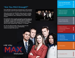 WHY RE/MAX




                                                                                                                                      WHY RE/MAX
                                                   Are You MAX Enough?                                         Are You MAX Enough?
                                                   MAX Enough Resources                                        MAX Enough Resources
                                                   What If?                                                    What If?

 “Are You MAX Enough?”
 Every RE/MAX Associate has answered yes to this question
                                     40th Anniversary                                                          40th Anniversary




                                                                          LEGACY




                                                                                                                                      LEGACY
 at some point, even if it wasn’t posed in these exact words.
                                     RE/MAX History                                                            RE/MAX History
 After all, you don’t join RE/MAX unless you have a certain
                                     Business Model                                                            Business Model
 something within you – a desire to shoot higher, a healthy
 dose of confidence, and a willingness to do what it takes
 to excel.




                                                                          PRODUCTIVITY




                                                                                                                                      PRODUCTIVITY
 Five elements show up again and again in agents drawn to
                                    The Winning Team
 the RE/MAX model: GUTS, PASSION, DRIVE, LEADERSHIP                                      Are You MAX Enough?   The Winning Team
 and HEART. Coupled with the competitive advantages
                                    Agent Productivity                                                         Agent Productivity
 offered by RE/MAX, these qualities fuel success in people
 who are never satisfied with “ordinary” or “average.”

 So “Are You MAX Enough?” Only you know for sure.
 If you’re considering a career with RE/MAX,
                                      Brand Inﬂuence                                                           Brand Inﬂuence




                                                                          BRAND




                                                                                                                                      BRAND
 chances are good that you are.       Advertising Programs                                                     Advertising Programs
                                                   Commercial                                                  Commercial
                                                   Luxury                                                      Luxury



                                                   Education                                                   Education
                                                                          SUPPORT




                                                                                                                                      SUPPORT
                                                   Technology                                                  Technology
                                                   Live Events                                                 Live Events
                                                   Staying Informed                                            Staying Informed
                                                                          CITIZENSHIP




                                                                                                                                      CITIZENSHIP
                                                   Giving Back                                                 Giving Back
                                                                          WINNING




                                                                                                                                      WINNING
                                                   Everybody Wins                                              Everybody Wins


Each office is independently owned and operated.
 
