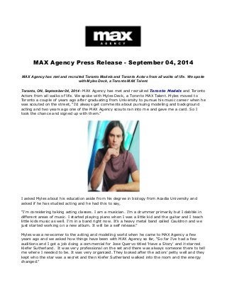 MAX Agency Press Release - September 04, 2014 
MAX Agency has met and recruited Toronto Models and Toronto Actors from all walks of life. We spoke 
with Myles Deck, a Toronto MAX Talent. 
Toronto, ON, September 04, 2014 - MAX Agency has met and recruited Toronto Models and Toronto 
Actors from all walks of life. We spoke with Myles Deck, a Toronto MAX Talent. Myles moved to 
Toronto a couple of years ago after graduating from University to pursue his music career when he 
was scouted on the street, “I’d always get comments about pursuing modeling and background 
acting and two years ago one of the MAX Agency scouts ran into me and gave me a card. So I 
took the chance and signed up with them.” 
I asked Myles about his education aside from his degree in biology from Acadia University and 
asked if he has studied acting and he had this to say, 
“I’m considering taking acting classes. I am a musician. I’m a drummer primarily but I dabble in 
different areas of music. I started playing piano when I was a little kid and the guitar and I teach 
little kids music as well. I’m in a band right now. It’s a heavy metal band called Cauldron and we 
just started working on a new album. It will be a self release.” 
Myles was a newcomer to the acting and modeling world when he came to MAX Agency a few 
years ago and we asked how things have been with MAX Agency so far, “So far I’ve had a few 
auditions and I got a job doing a commercial for Jose Quervo titled ‘Have a Story’ and it starred 
Kiefer Sutherland. It was very professional on the set and there was always someone there to tell 
me where I needed to be. It was very organized. They looked after the actors’ petty well and they 
kept who the star was a secret and then Kiefer Sutherland walked into the room and the energy 
changed.” 
 
